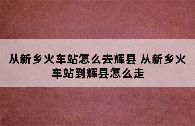 从新乡火车站怎么去辉县 从新乡火车站到辉县怎么走